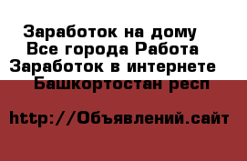 Заработок на дому! - Все города Работа » Заработок в интернете   . Башкортостан респ.